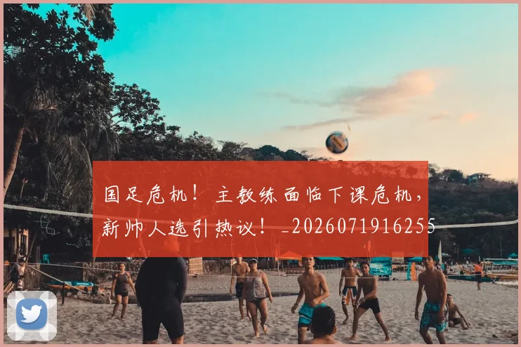 国足危机！主教练面临下课危机，新帅人选引热议！_20260719162551
