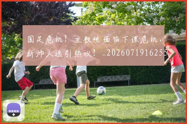 国足危机！主教练面临下课危机，新帅人选引热议！_20260719162551