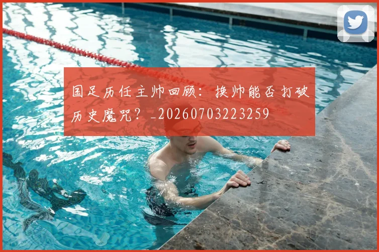 国足历任主帅回顾：换帅能否打破历史魔咒？_20260703223259