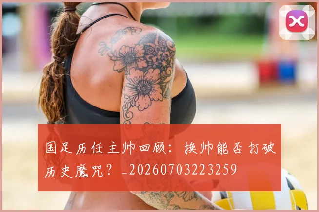 国足历任主帅回顾：换帅能否打破历史魔咒？_20260703223259