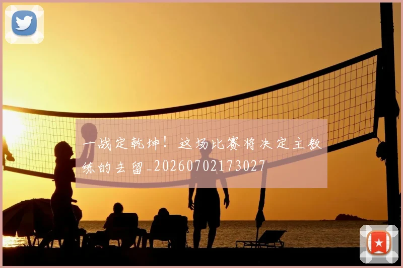 一战定乾坤！这场比赛将决定主教练的去留_20260702173027