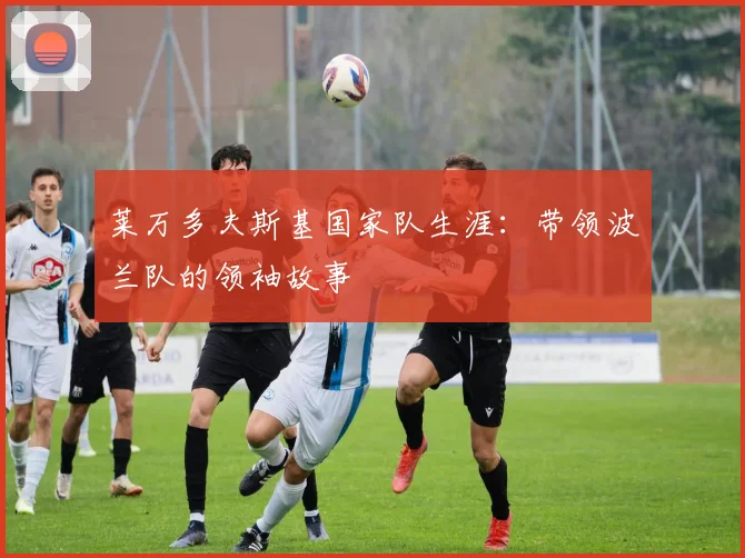 莱万多夫斯基国家队生涯：带领波兰队的领袖故事