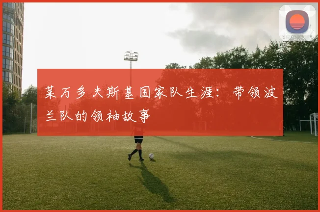 莱万多夫斯基国家队生涯：带领波兰队的领袖故事