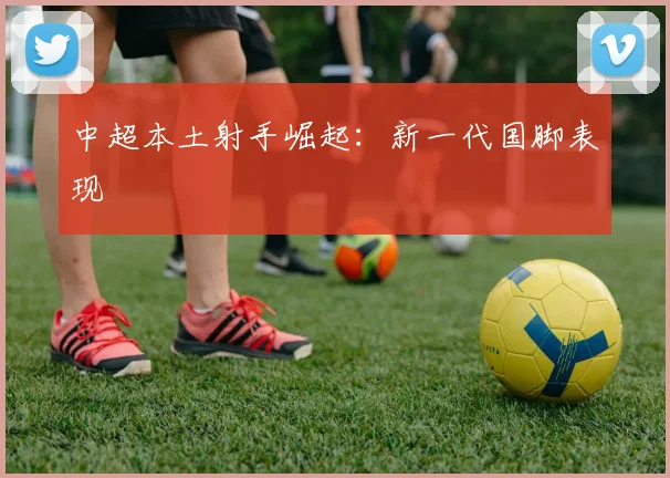 中超本土射手崛起：新一代国脚表现