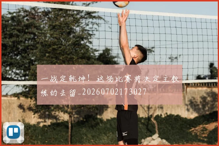 一战定乾坤!这场比赛将决定主教练的去留_20260702173027