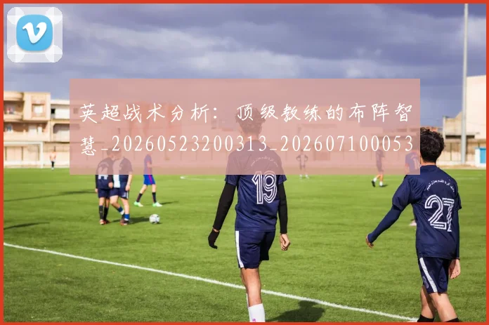 英超战术分析:顶级教练的布阵智慧_20260523200313_20260710005329