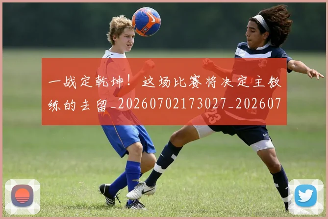 一战定乾坤！这场比赛将决定主教练的去留_20260702173027_20260718201139