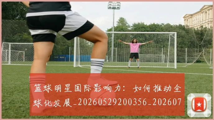 篮球明星国际影响力:如何推动全球化发展_20260529200356_20260708200120_20260804164552