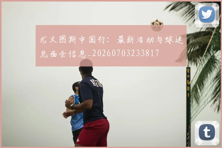 尤文图斯中国行:最新活动与球迷见面会信息_20260703233817