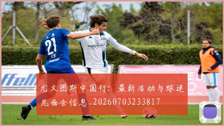 尤文图斯中国行:最新活动与球迷见面会信息_20260703233817