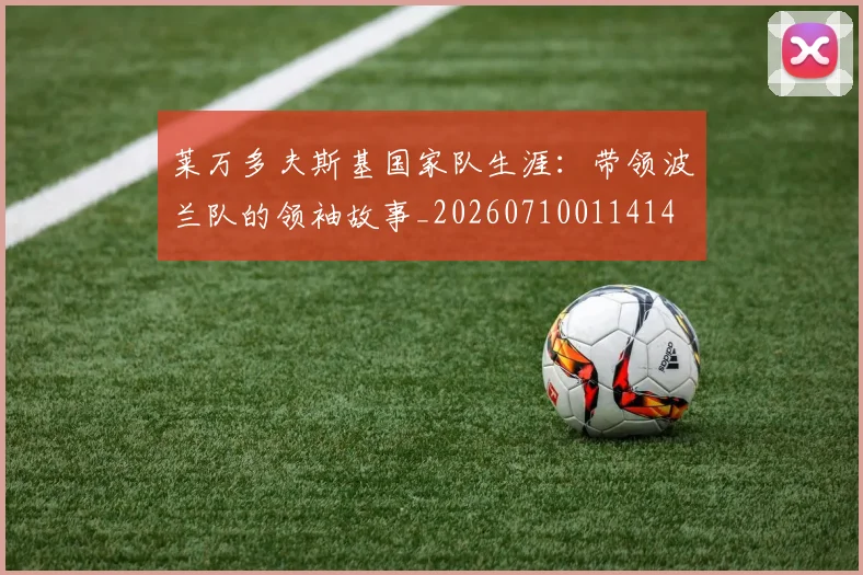 莱万多夫斯基国家队生涯：带领波兰队的领袖故事_20260710011414