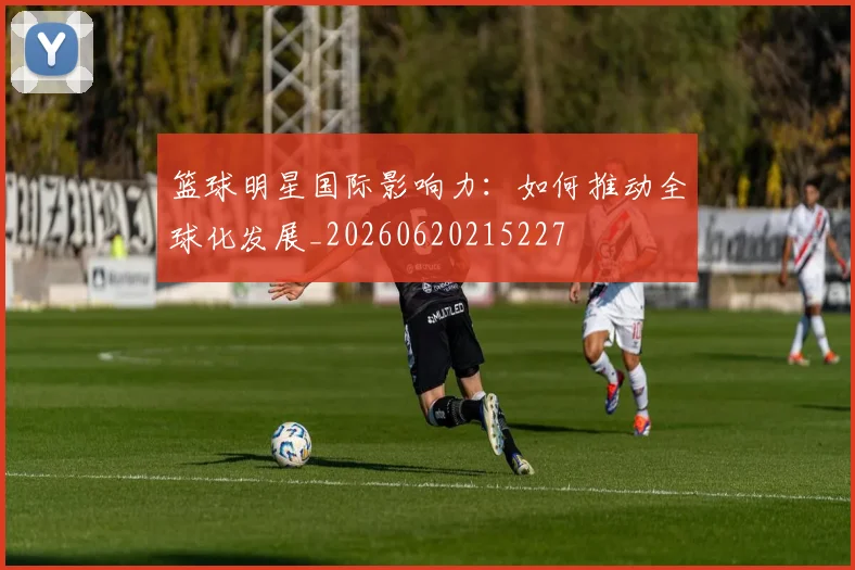 篮球明星国际影响力:如何推动全球化发展_20260620215227